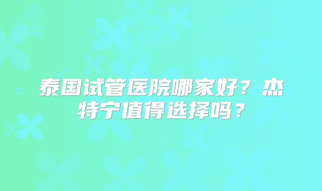 泰国试管医院哪家好？杰特宁值得选择吗？