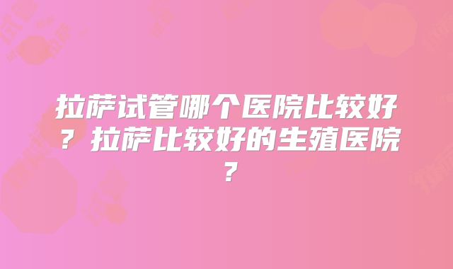 拉萨试管哪个医院比较好？拉萨比较好的生殖医院？