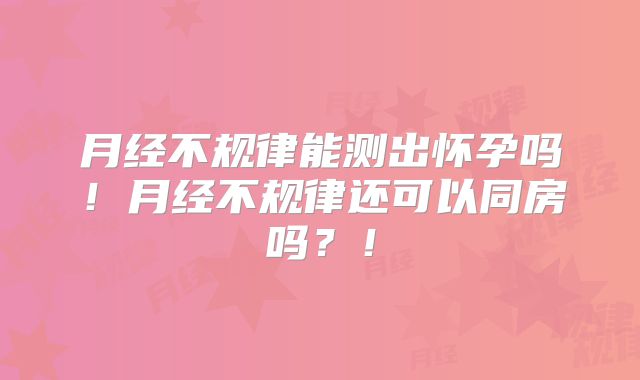 月经不规律能测出怀孕吗!月经不规律还可以同房吗?!
