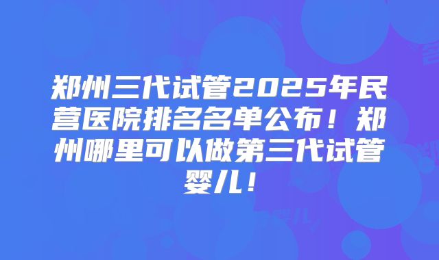 郑州三代试管2025年民营医院排名名单公布！郑州哪里可以做第三代试管婴儿！
