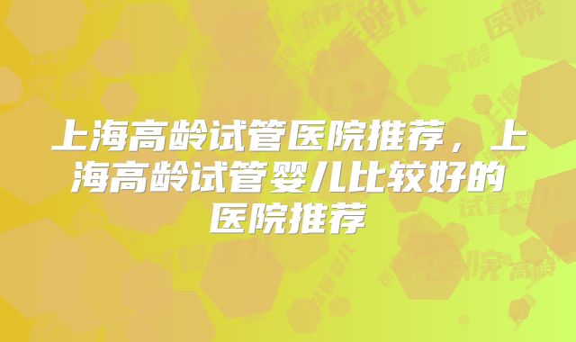 上海高龄试管医院推荐，上海高龄试管婴儿比较好的医院推荐