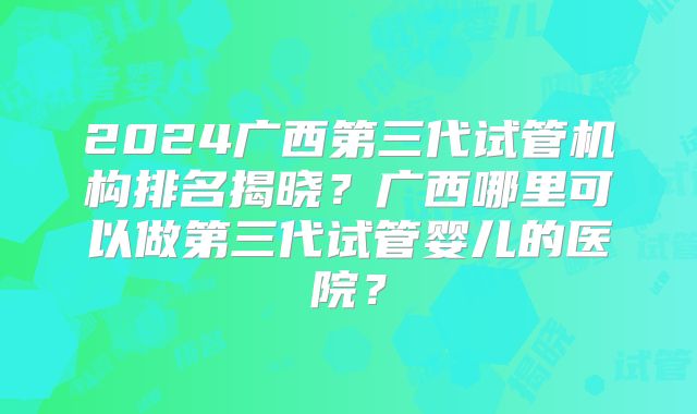 2024广西第三代试管机构排名揭晓？广西哪里可以做第三代试管婴儿的医院？