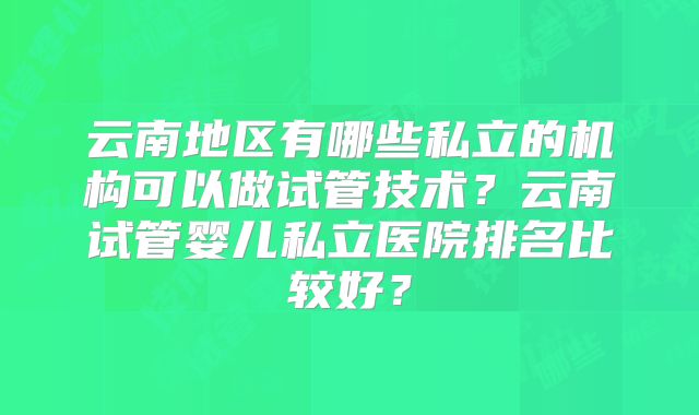 云南地区有哪些私立的机构可以做试管技术？云南试管婴儿私立医院排名比较好？