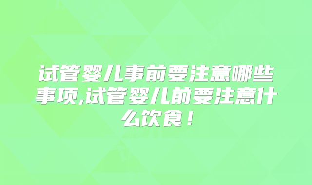 试管婴儿事前要注意哪些事项,试管婴儿前要注意什么饮食!