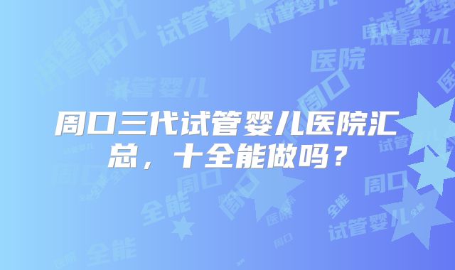 周口三代试管婴儿医院汇总，十全能做吗？