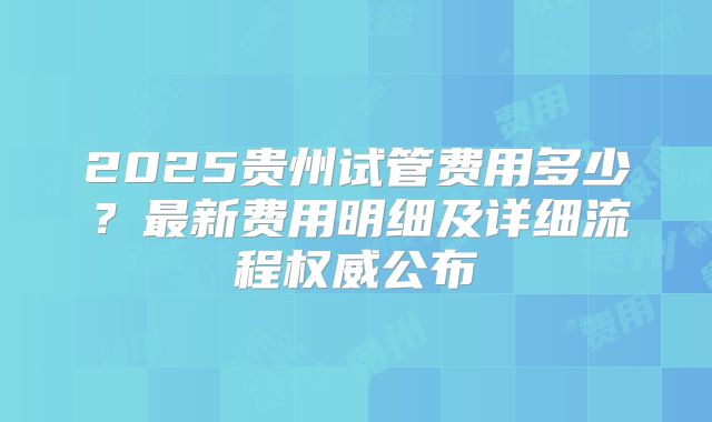 2025贵州试管费用多少?最新费用明细及详细流程权威公布