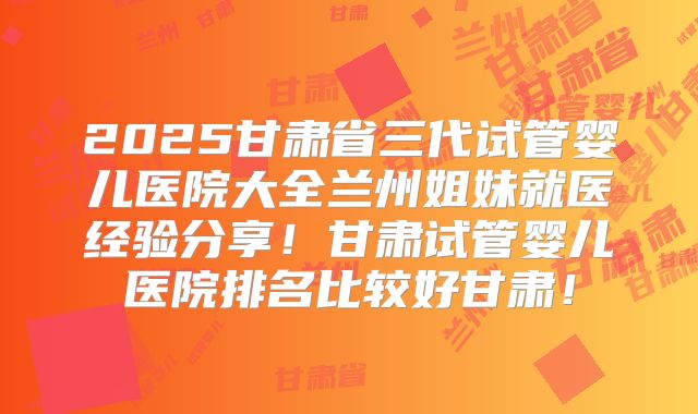 2025甘肃省三代试管婴儿医院大全兰州姐妹就医经验分享！甘肃试管婴儿医院排名比较好甘肃！