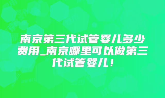 南京第三代试管婴儿多少费用_南京哪里可以做第三代试管婴儿！