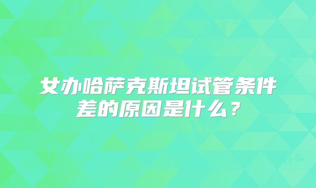 女办哈萨克斯坦试管条件差的原因是什么？