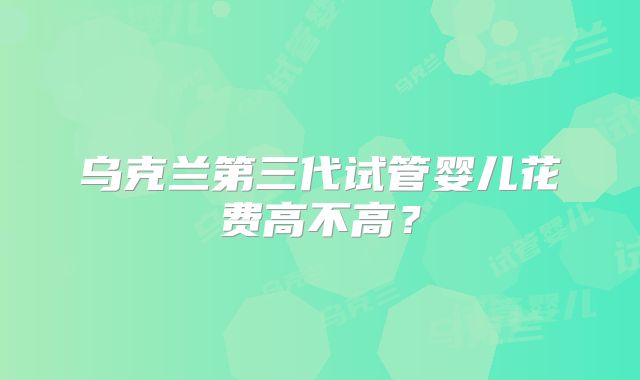 乌克兰第三代试管婴儿花费高不高？