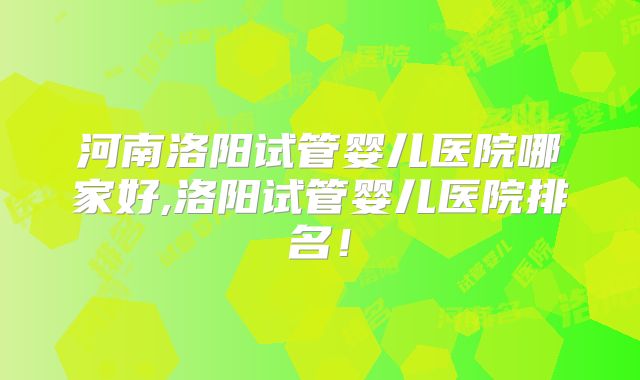 河南洛阳试管婴儿医院哪家好,洛阳试管婴儿医院排名！