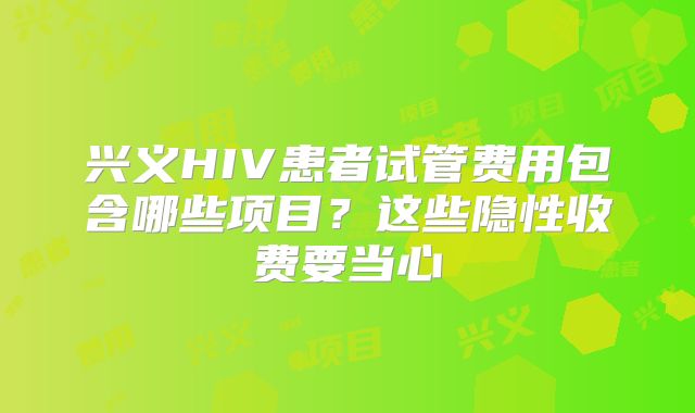 兴义HIV患者试管费用包含哪些项目?这些隐性收费要当心