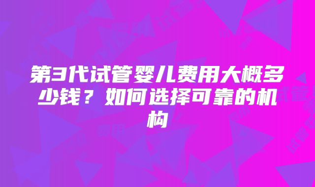 第3代试管婴儿费用大概多少钱?如何选择可靠的机构