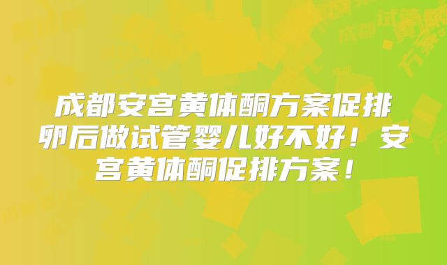 成都安宫黄体酮方案促排卵后做试管婴儿好不好！安宫黄体酮促排方案！