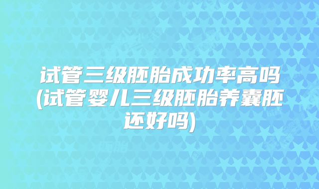 试管三级胚胎成功率高吗(试管婴儿三级胚胎养囊胚还好吗)