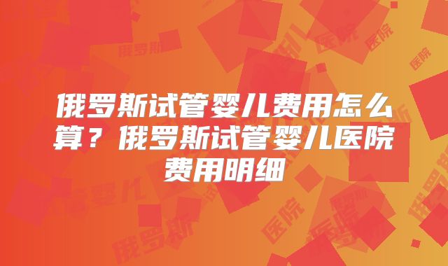 俄罗斯试管婴儿费用怎么算?俄罗斯试管婴儿医院费用明细