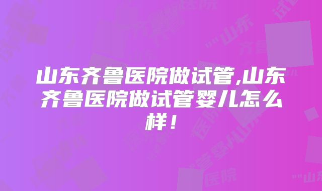山东齐鲁医院做试管,山东齐鲁医院做试管婴儿怎么样！