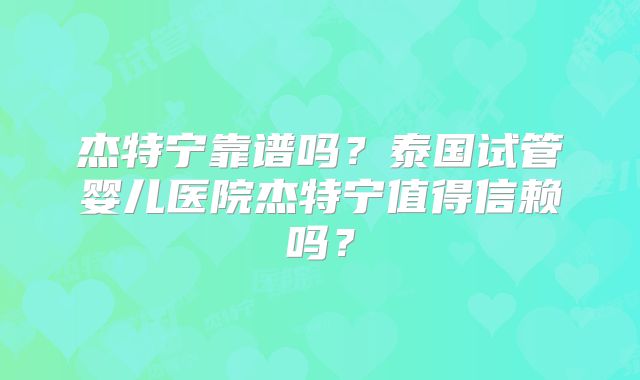 杰特宁靠谱吗？泰国试管婴儿医院杰特宁值得信赖吗？