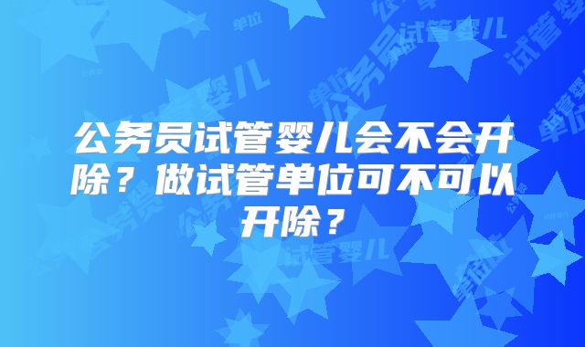 公务员试管婴儿会不会开除？做试管单位可不可以开除？