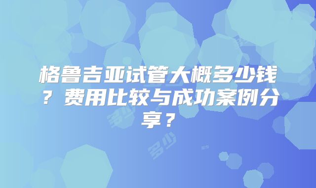 格鲁吉亚试管大概多少钱？费用比较与成功案例分享？