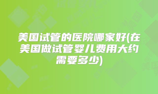 美国试管的医院哪家好(在美国做试管婴儿费用大约需要多少)