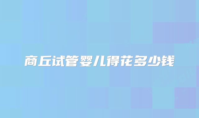 商丘试管婴儿得花多少钱