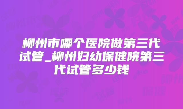 柳州市哪个医院做第三代试管_柳州妇幼保健院第三代试管多少钱