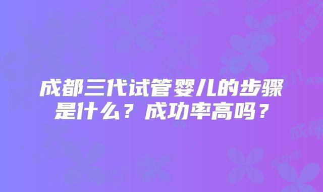成都三代试管婴儿的步骤是什么?成功率高吗?