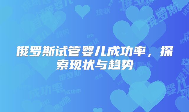 俄罗斯试管婴儿成功率,探索现状与趋势