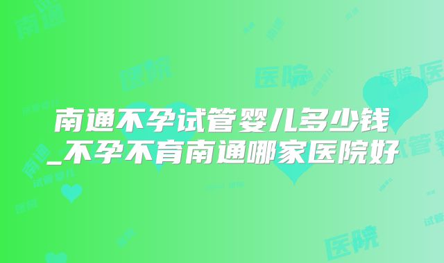 南通不孕试管婴儿多少钱_不孕不育南通哪家医院好
