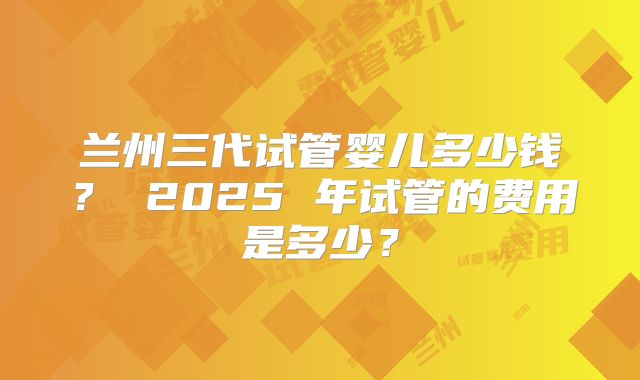 兰州三代试管婴儿多少钱? 2025 年试管的费用是多少?