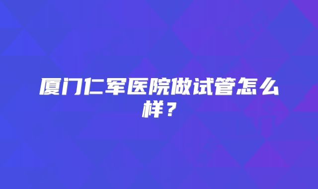 厦门仁军医院做试管怎么样?