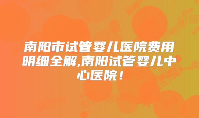 南阳市试管婴儿医院费用明细全解,南阳试管婴儿中心医院！