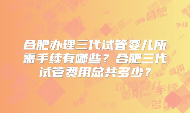 合肥办理三代试管婴儿所需手续有哪些？合肥三代试管费用总共多少？