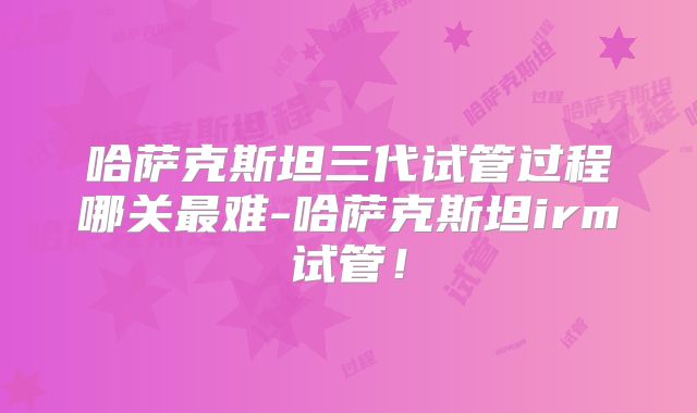 哈萨克斯坦三代试管过程哪关最难-哈萨克斯坦irm试管！