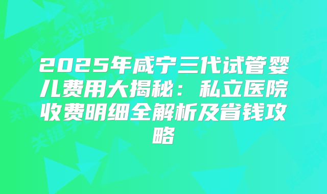 2025年咸宁三代试管婴儿费用大揭秘：私立医院收费明细全解析及省钱攻略