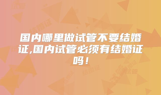 国内哪里做试管不要结婚证,国内试管必须有结婚证吗！