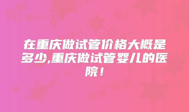 在重庆做试管价格大概是多少,重庆做试管婴儿的医院!