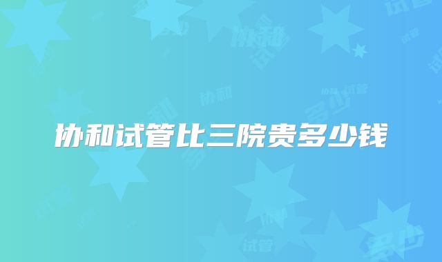 协和试管比三院贵多少钱