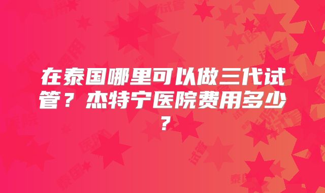 在泰国哪里可以做三代试管？杰特宁医院费用多少？