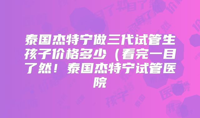 泰国杰特宁做三代试管生孩子价格多少（看完一目了然！泰国杰特宁试管医院