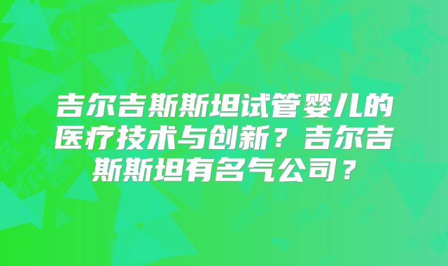 吉尔吉斯斯坦试管婴儿的医疗技术与创新?吉尔吉斯斯坦有名气公司?