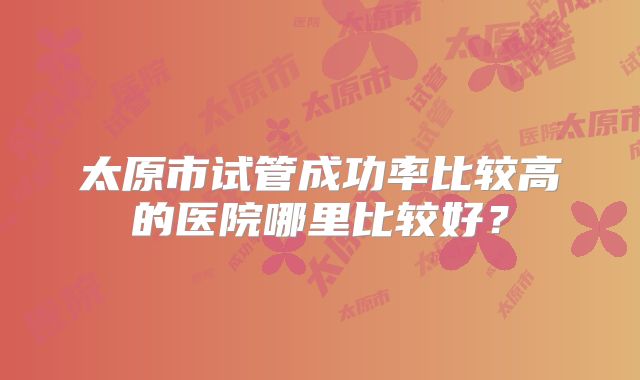 太原市试管成功率比较高的医院哪里比较好?