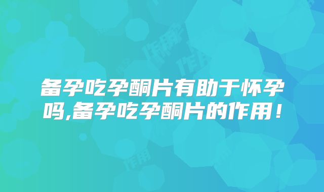 备孕吃孕酮片有助于怀孕吗,备孕吃孕酮片的作用!