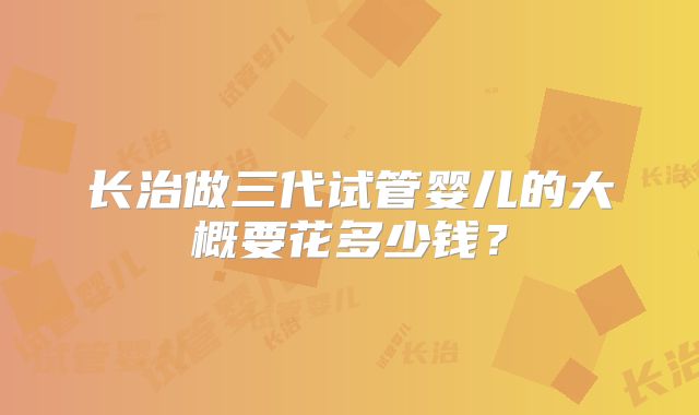 长治做三代试管婴儿的大概要花多少钱？