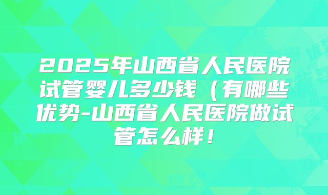2025年山西省人民医院试管婴儿多少钱(有哪些优势-山西省人民医院做试管怎么样!