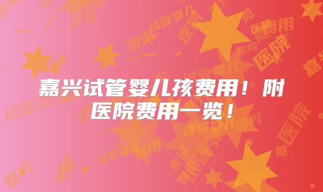嘉兴试管婴儿孩费用!附医院费用一览!