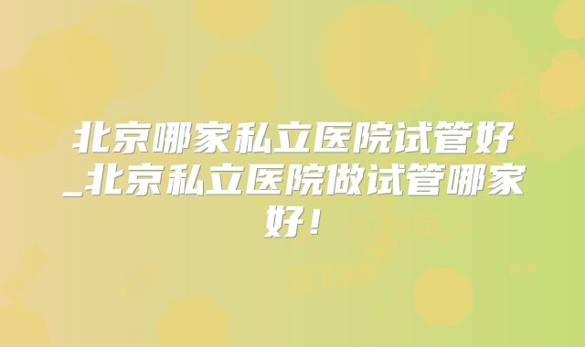 北京哪家私立医院试管好_北京私立医院做试管哪家好!
