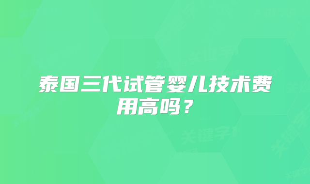 泰国三代试管婴儿技术费用高吗？
