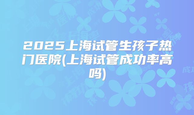 2025上海试管生孩子热门医院(上海试管成功率高吗)